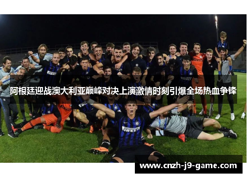 阿根廷迎战澳大利亚巅峰对决上演激情时刻引爆全场热血争锋