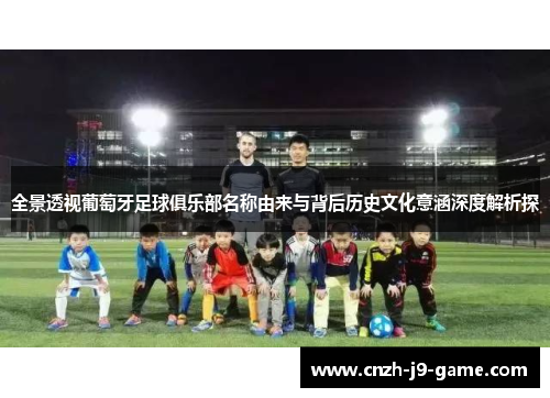 全景透视葡萄牙足球俱乐部名称由来与背后历史文化意涵深度解析探