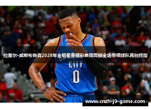 拉塞尔·威斯布鲁克2028年全明星赛精彩表现震撼全场带领球队再创辉煌