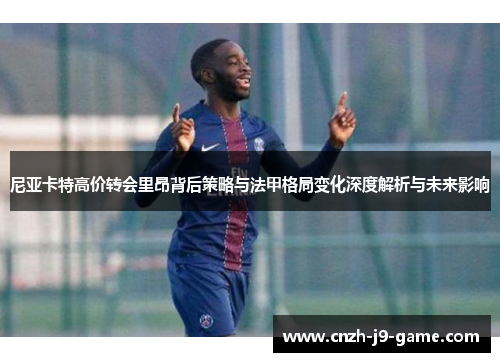 尼亚卡特高价转会里昂背后策略与法甲格局变化深度解析与未来影响