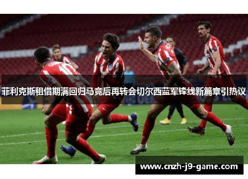 菲利克斯租借期满回归马竞后再转会切尔西蓝军锋线新篇章引热议