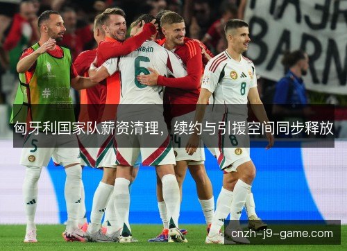 匈牙利国家队薪资清理,续约与引援空间同步释放 匈牙利国家队薪资清理,续约与引援空间同步释放